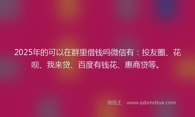 2025年的可以在群里借钱吗微信有：投友圈、花呗、我来贷、百度有钱花、惠商贷等。