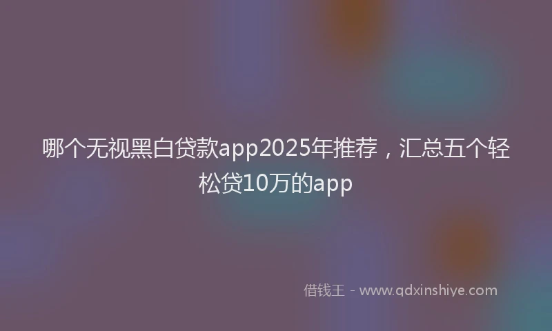 哪个无视黑白贷款app2025年推荐，汇总五个轻松贷10万的app