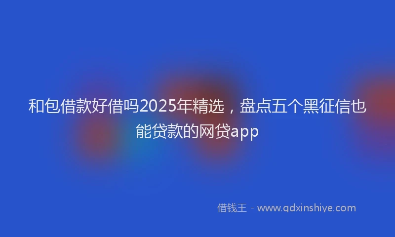和包借款好借吗2025年精选，盘点五个黑征信也能贷款的网贷app
