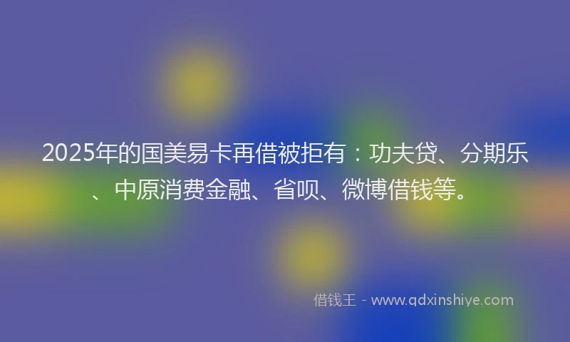 2025年的国美易卡再借被拒有：功夫贷、分期乐、中原消费金融、省呗、微博借钱等。