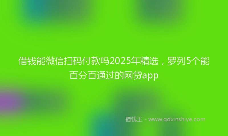 借钱能微信扫码付款吗2025年精选，罗列5个能百分百通过的网贷app