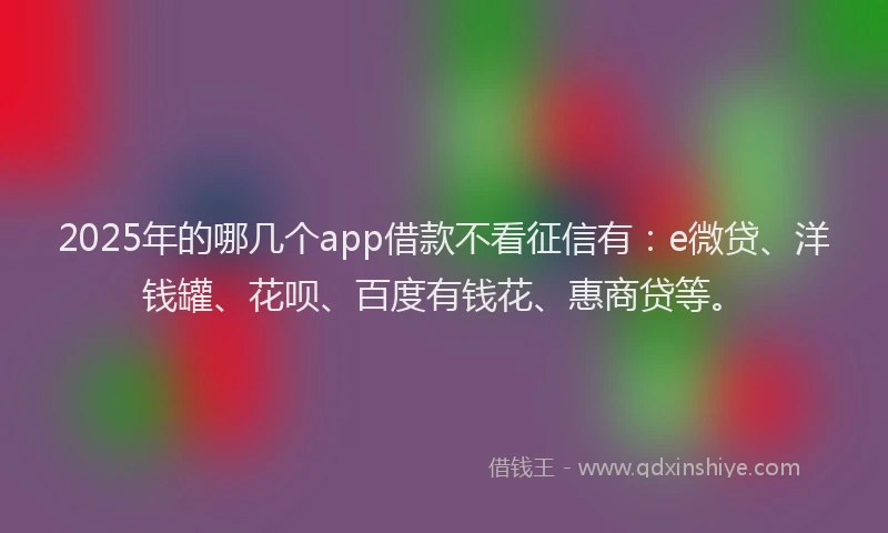 2025年的哪几个app借款不看征信有：e微贷、洋钱罐、花呗、百度有钱花、惠商贷等。