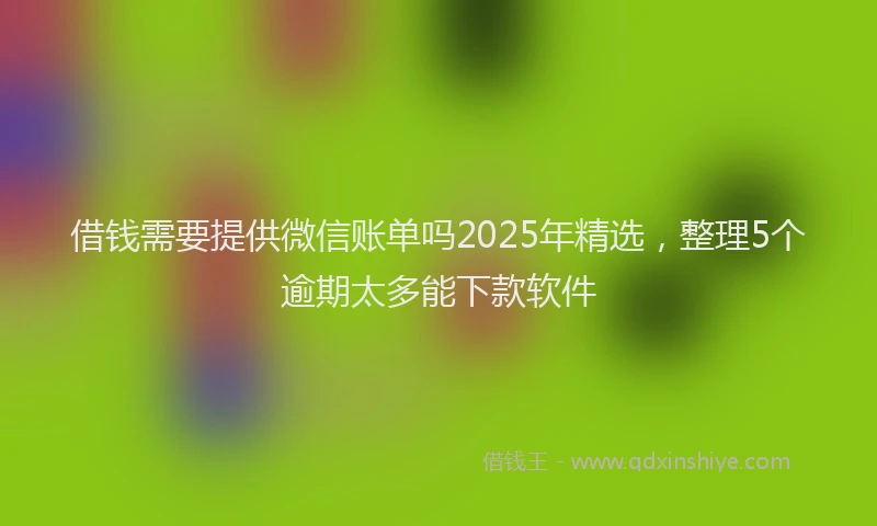 借钱需要提供微信账单吗2025年精选，整理5个逾期太多能下款软件