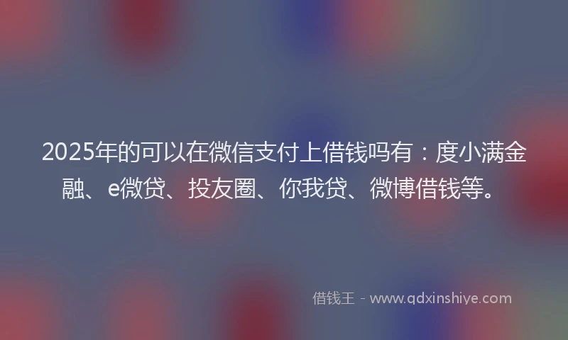 2025年的可以在微信支付上借钱吗有：度小满金融、e微贷、投友圈、你我贷、微博借钱等。