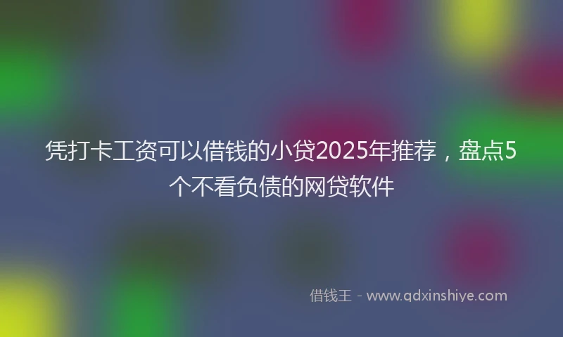 凭打卡工资可以借钱的小贷2025年推荐，盘点5个不看负债的网贷软件