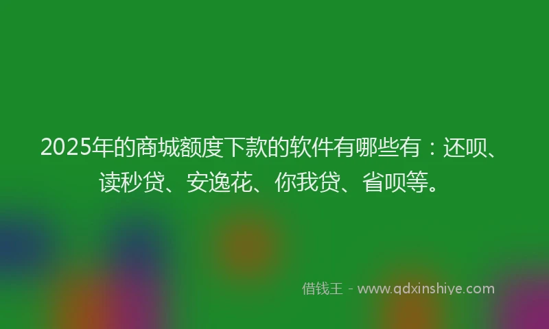 2025年的商城额度下款的软件有哪些有：还呗、读秒贷、安逸花、你我贷、省呗等。