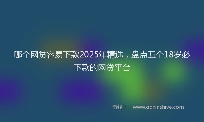 哪个网贷容易下款2025年精选，盘点五个18岁必下款的网贷平台
