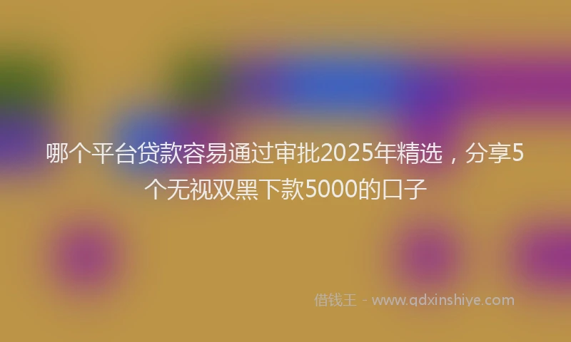 哪个平台贷款容易通过审批2025年精选，分享5个无视双黑下款5000的口子