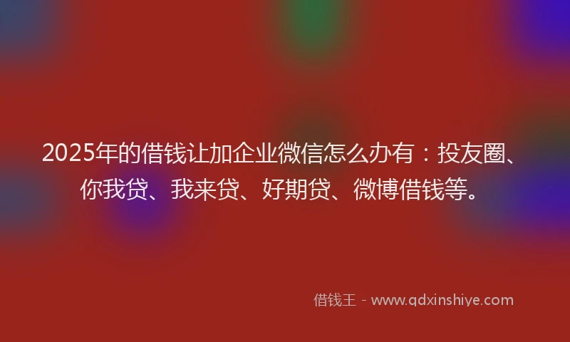 2025年的借钱让加企业微信怎么办有：投友圈、你我贷、我来贷、好期贷、微博借钱等。