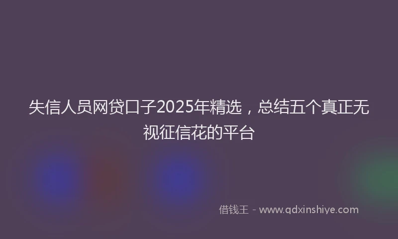 失信人员网贷口子2025年精选，总结五个真正无视征信花的平台