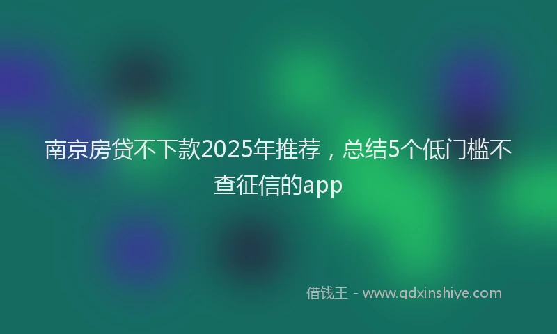 南京房贷不下款2025年推荐，总结5个低门槛不查征信的app