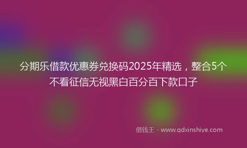 分期乐借款优惠券兑换码2025年精选，整合5个不看征信无视黑白百分百下款口子