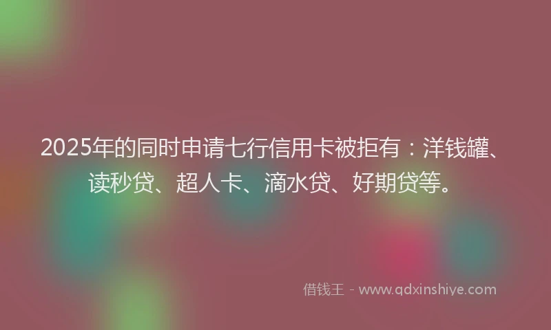 2025年的同时申请七行信用卡被拒有：洋钱罐、读秒贷、超人卡、滴水贷、好期贷等。