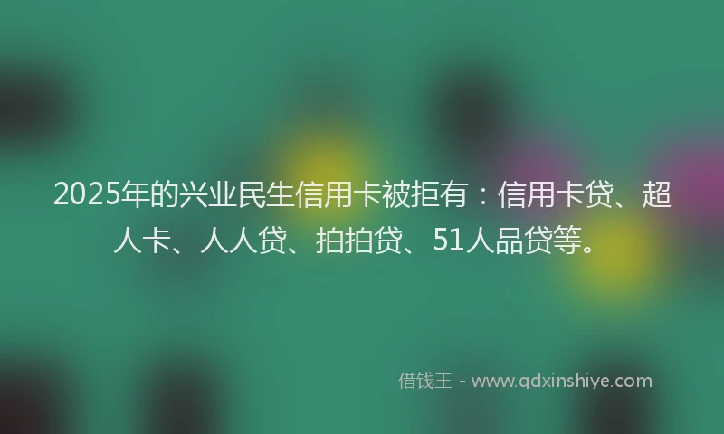 2025年的兴业民生信用卡被拒有：信用卡贷、超人卡、人人贷、拍拍贷、51人品贷等。