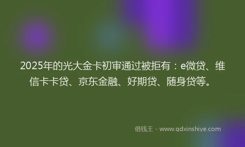 2025年的光大金卡初审通过被拒有：e微贷、维信卡卡贷、京东金融、好期贷、随身贷等。
