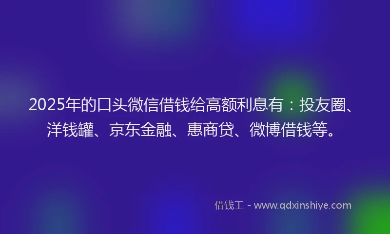 2025年的口头微信借钱给高额利息有：投友圈、洋钱罐、京东金融、惠商贷、微博借钱等。