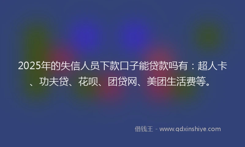 2025年的失信人员下款口子能贷款吗有：超人卡、功夫贷、花呗、团贷网、美团生活费等。