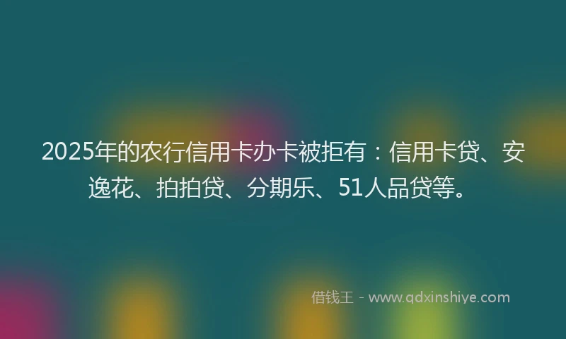 2025年的农行信用卡办卡被拒有：信用卡贷、安逸花、拍拍贷、分期乐、51人品贷等。