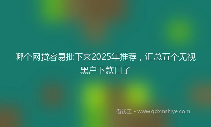 哪个网贷容易批下来2025年推荐，汇总五个无视黑户下款口子