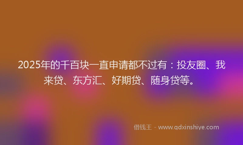2025年的千百块一直申请都不过有：投友圈、我来贷、东方汇、好期贷、随身贷等。