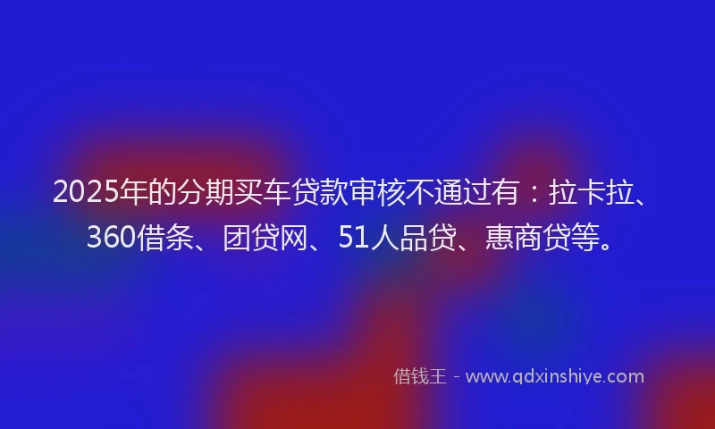 2025年的分期买车贷款审核不通过有：拉卡拉、360借条、团贷网、51人品贷、惠商贷等。