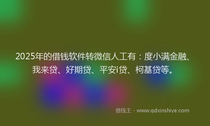 2025年的借钱软件转微信人工有：度小满金融、我来贷、好期贷、平安i贷、柯基贷等。