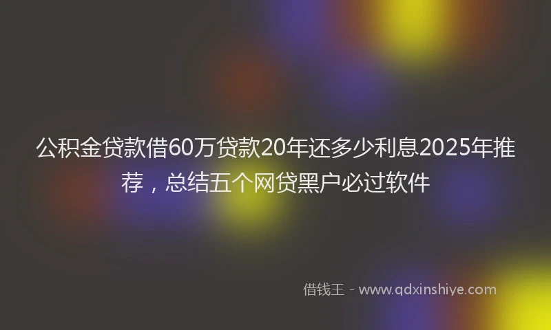 公积金贷款借60万贷款20年还多少利息2025年推荐，总结五个网贷黑户必过软件