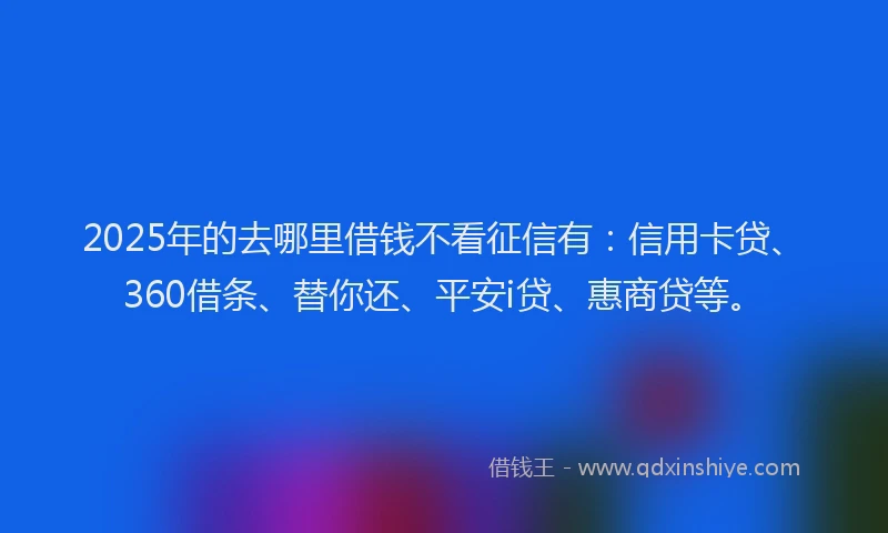 2025年的去哪里借钱不看征信有：信用卡贷、360借条、替你还、平安i贷、惠商贷等。