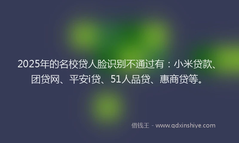 2025年的名校贷人脸识别不通过有：小米贷款、团贷网、平安i贷、51人品贷、惠商贷等。