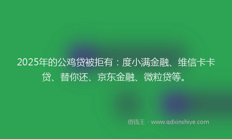 2025年的公鸡贷被拒有：度小满金融、维信卡卡贷、替你还、京东金融、微粒贷等。