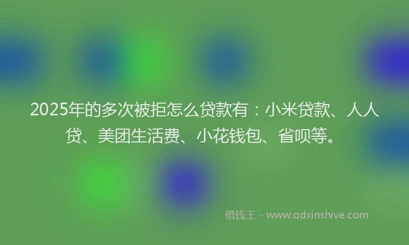 2025年的多次被拒怎么贷款有：小米贷款、人人贷、美团生活费、小花钱包、省呗等。