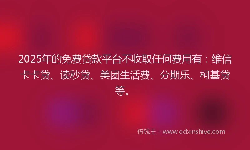2025年的免费贷款平台不收取任何费用有：维信卡卡贷、读秒贷、美团生活费、分期乐、柯基贷等。
