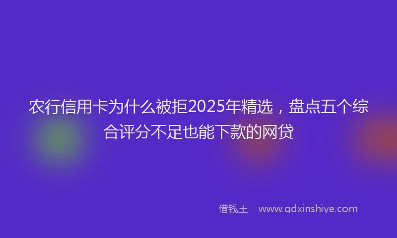农行信用卡为什么被拒2025年精选，盘点五个综合评分不足也能下款的网贷