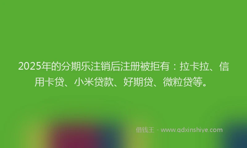 2025年的分期乐注销后注册被拒有：拉卡拉、信用卡贷、小米贷款、好期贷、微粒贷等。