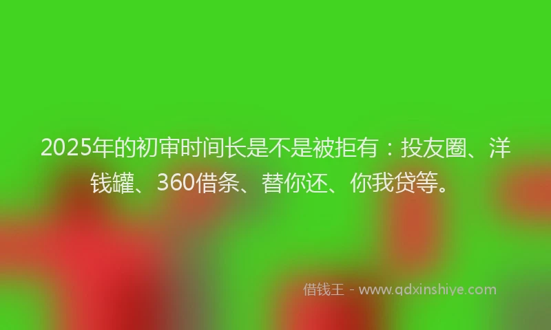2025年的初审时间长是不是被拒有：投友圈、洋钱罐、360借条、替你还、你我贷等。