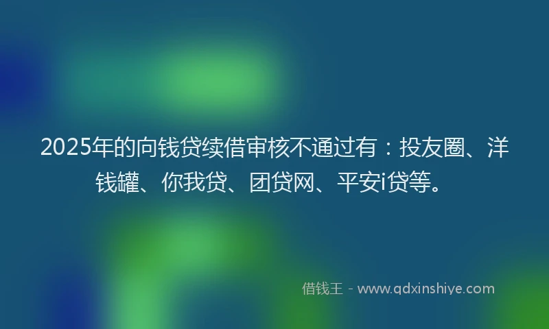 2025年的向钱贷续借审核不通过有：投友圈、洋钱罐、你我贷、团贷网、平安i贷等。