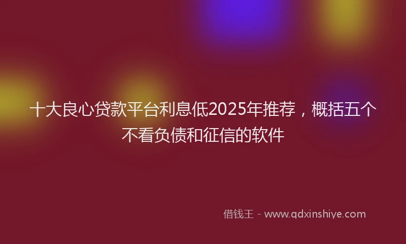 十大良心贷款平台利息低2025年推荐，概括五个不看负债和征信的软件