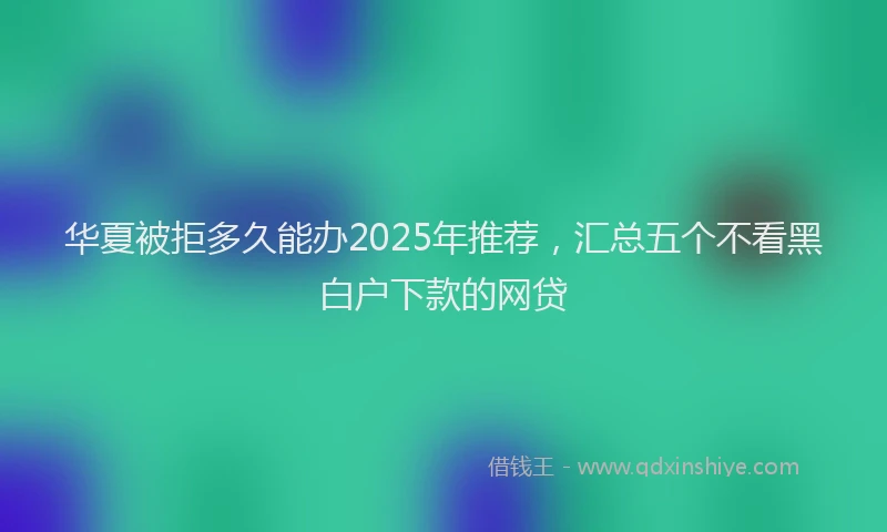 华夏被拒多久能办2025年推荐，汇总五个不看黑白户下款的网贷