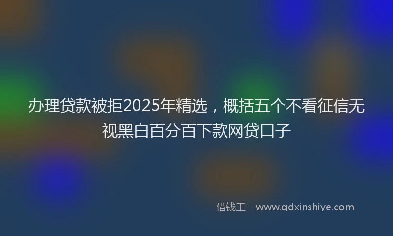 办理贷款被拒2025年精选，概括五个不看征信无视黑白百分百下款网贷口子