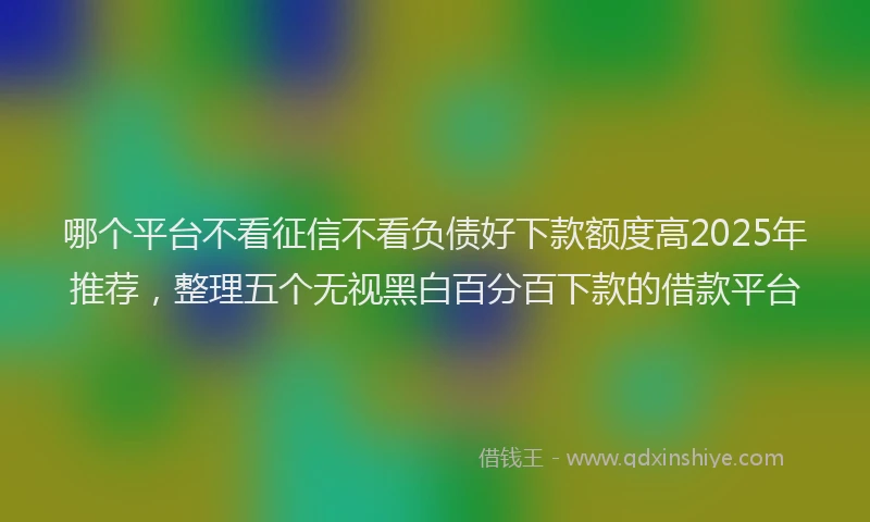 哪个平台不看征信不看负债好下款额度高2025年推荐，整理五个无视黑白百分百下款的借款平台