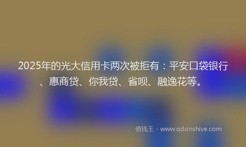 2025年的光大信用卡两次被拒有：平安口袋银行、惠商贷、你我贷、省呗、融逸花等。