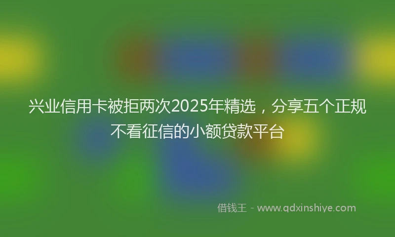 兴业信用卡被拒两次2025年精选，分享五个正规不看征信的小额贷款平台