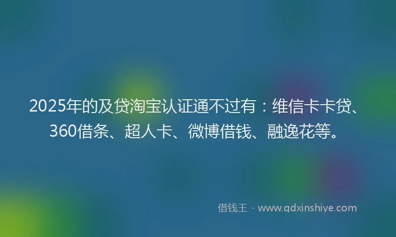 2025年的及贷淘宝认证通不过有：维信卡卡贷、360借条、超人卡、微博借钱、融逸花等。