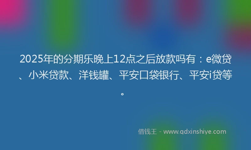 2025年的分期乐晚上12点之后放款吗有：e微贷、小米贷款、洋钱罐、平安口袋银行、平安i贷等。