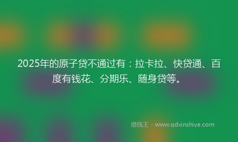 2025年的原子贷不通过有：拉卡拉、快贷通、百度有钱花、分期乐、随身贷等。