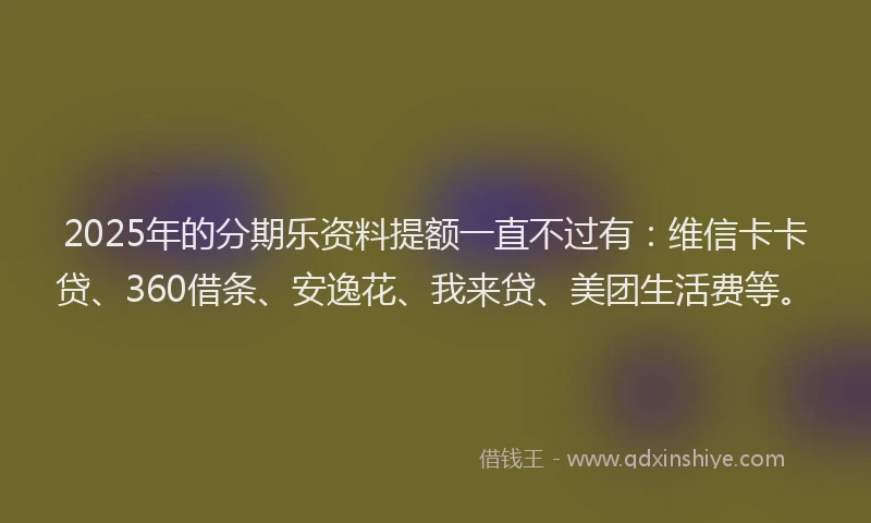 2025年的分期乐资料提额一直不过有：维信卡卡贷、360借条、安逸花、我来贷、美团生活费等。