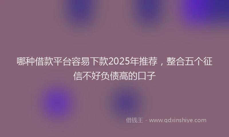 哪种借款平台容易下款2025年推荐，整合五个征信不好负债高的口子