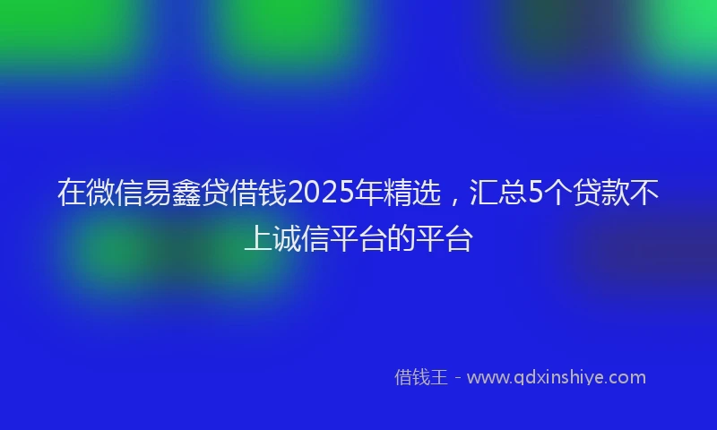 在微信易鑫贷借钱2025年精选，汇总5个贷款不上诚信平台的平台