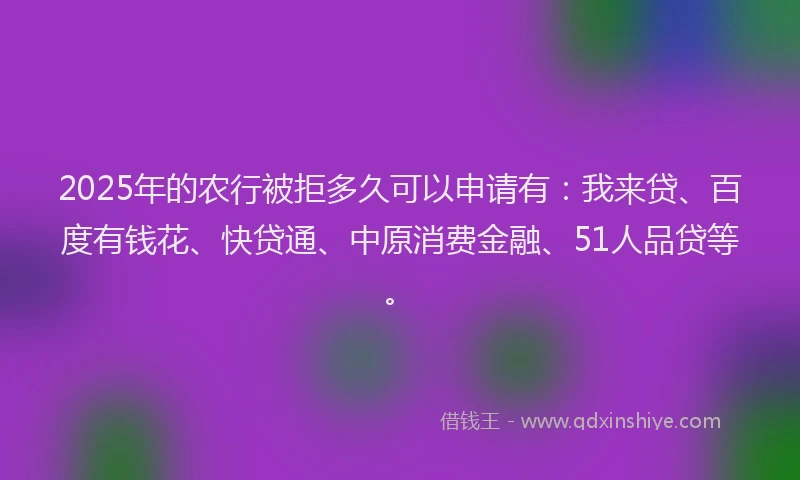 2025年的农行被拒多久可以申请有：我来贷、百度有钱花、快贷通、中原消费金融、51人品贷等。