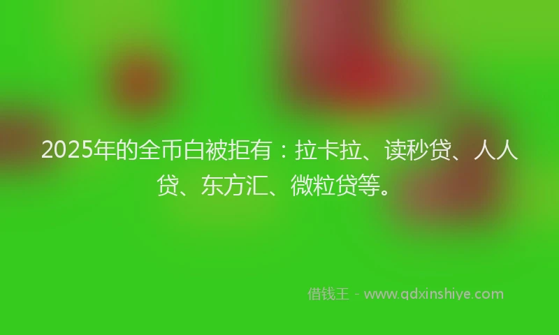 2025年的全币白被拒有：拉卡拉、读秒贷、人人贷、东方汇、微粒贷等。